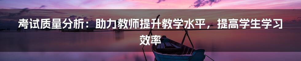 考试质量分析：助力教师提升教学水平，提高学生学习效率