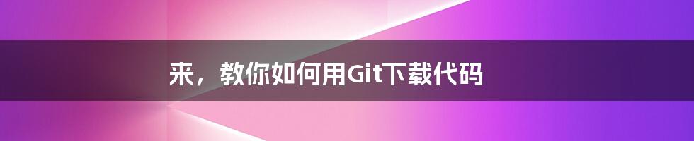 来，教你如何用Git下载代码