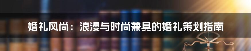 婚礼风尚：浪漫与时尚兼具的婚礼策划指南