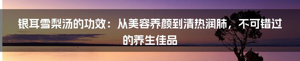 银耳雪梨汤的功效：从美容养颜到清热润肺，不可错过的养生佳品