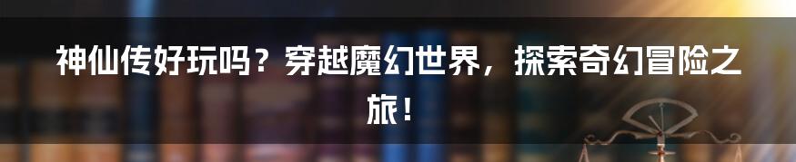 神仙传好玩吗？穿越魔幻世界，探索奇幻冒险之旅！