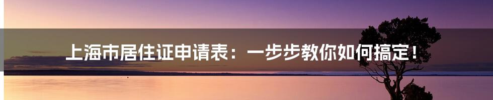 上海市居住证申请表：一步步教你如何搞定！