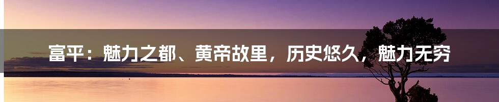 富平：魅力之都、黄帝故里，历史悠久，魅力无穷