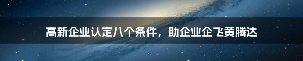 高新企业认定八个条件，助企业企飞黄腾达