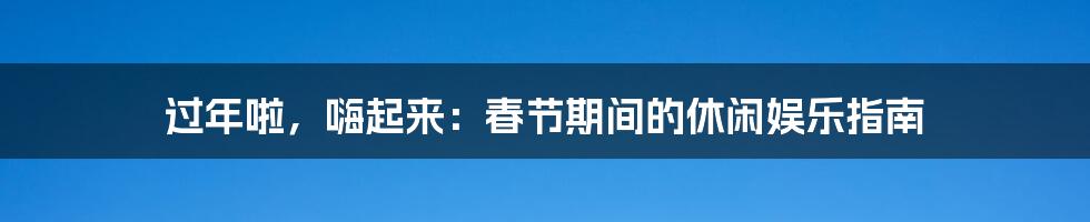 过年啦，嗨起来：春节期间的休闲娱乐指南