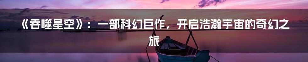 《吞噬星空》：一部科幻巨作，开启浩瀚宇宙的奇幻之旅