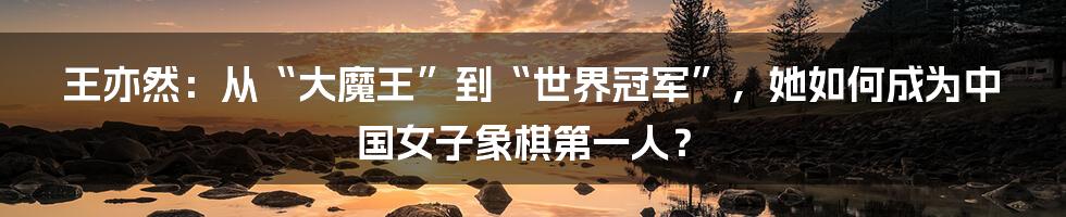 王亦然：从“大魔王”到“世界冠军”，她如何成为中国女子象棋第一人？