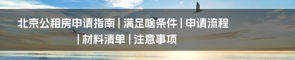 北京公租房申请指南 | 满足啥条件 | 申请流程 | 材料清单 | 注意事项