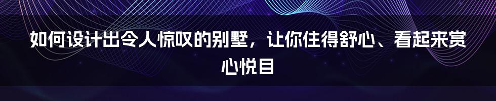 如何设计出令人惊叹的别墅，让你住得舒心、看起来赏心悦目