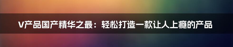 V产品国产精华之最：轻松打造一款让人上瘾的产品