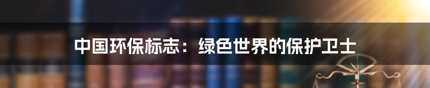 中国环保标志：绿色世界的保护卫士