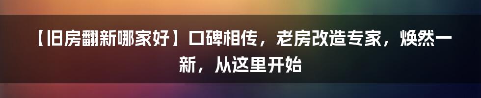 【旧房翻新哪家好】口碑相传，老房改造专家，焕然一新，从这里开始