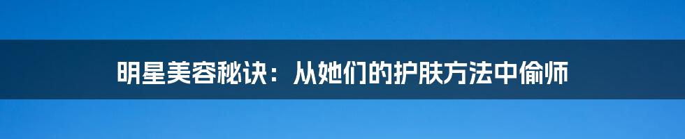 明星美容秘诀：从她们的护肤方法中偷师