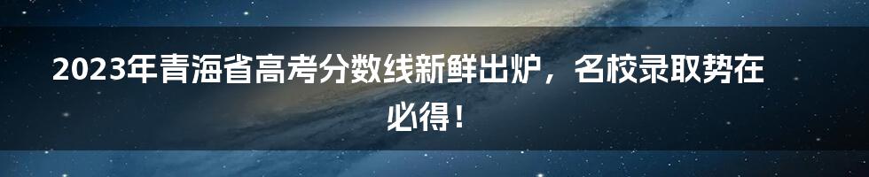 2023年青海省高考分数线新鲜出炉，名校录取势在必得！