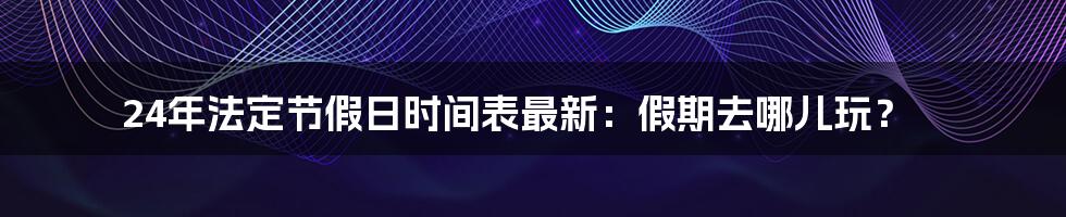 24年法定节假日时间表最新：假期去哪儿玩？