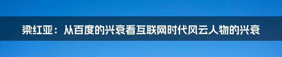 梁红亚：从百度的兴衰看互联网时代风云人物的兴衰