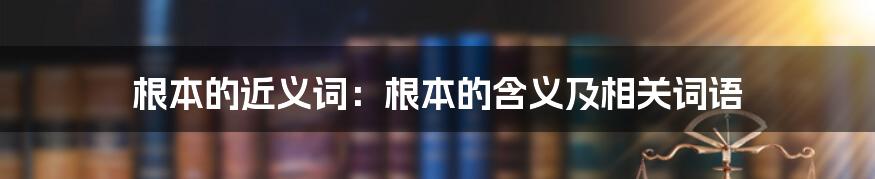 根本的近义词：根本的含义及相关词语