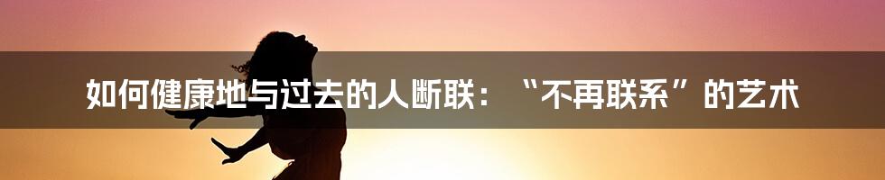 如何健康地与过去的人断联：“不再联系”的艺术