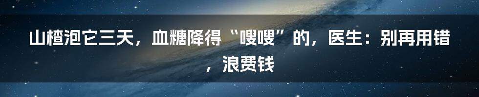 山楂泡它三天，血糖降得“嗖嗖”的，医生：别再用错，浪费钱