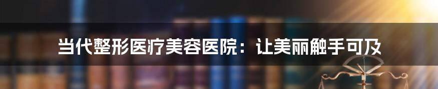 当代整形医疗美容医院：让美丽触手可及