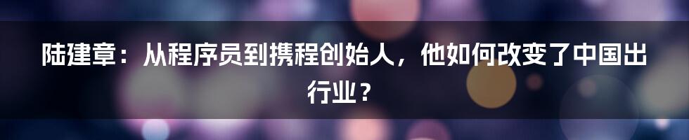 陆建章：从程序员到携程创始人，他如何改变了中国出行业？