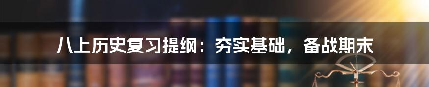 八上历史复习提纲：夯实基础，备战期末