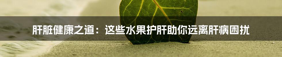 肝脏健康之道：这些水果护肝助你远离肝病困扰