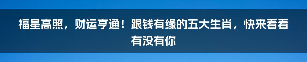 福星高照，财运亨通！跟钱有缘的五大生肖，快来看看有没有你