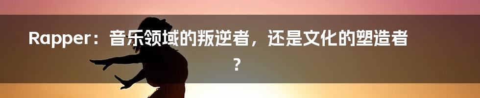 Rapper：音乐领域的叛逆者，还是文化的塑造者？