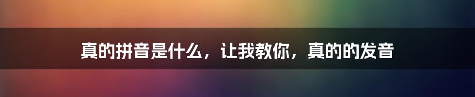 真的拼音是什么，让我教你，真的的发音