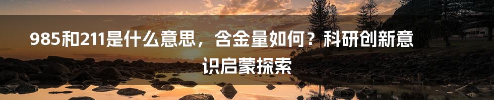 985和211是什么意思，含金量如何？科研创新意识启蒙探索