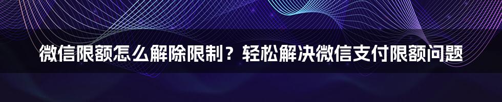 微信限额怎么解除限制？轻松解决微信支付限额问题