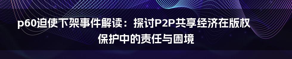 p60迫使下架事件解读：探讨P2P共享经济在版权保护中的责任与困境