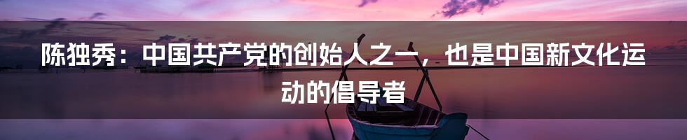 陈独秀：中国共产党的创始人之一，也是中国新文化运动的倡导者