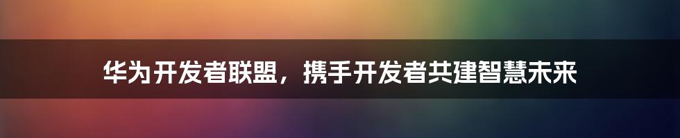 华为开发者联盟，携手开发者共建智慧未来