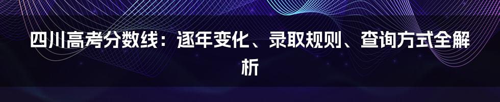 四川高考分数线：逐年变化、录取规则、查询方式全解析