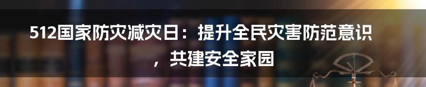 512国家防灾减灾日：提升全民灾害防范意识，共建安全家园