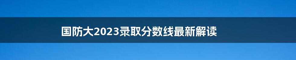 国防大2023录取分数线最新解读