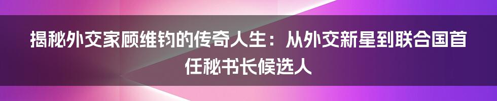 揭秘外交家顾维钧的传奇人生：从外交新星到联合国首任秘书长候选人