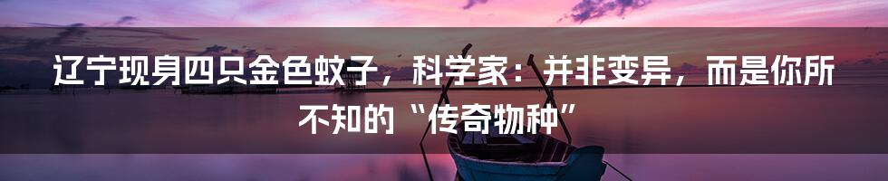 辽宁现身四只金色蚊子，科学家：并非变异，而是你所不知的“传奇物种”