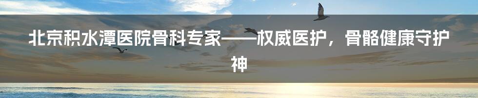 北京积水潭医院骨科专家——权威医护，骨骼健康守护神