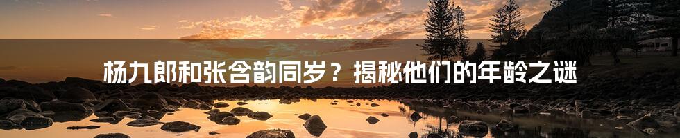 杨九郎和张含韵同岁？揭秘他们的年龄之谜