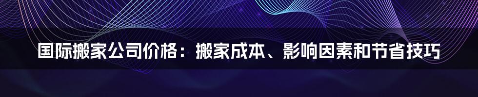 国际搬家公司价格：搬家成本、影响因素和节省技巧