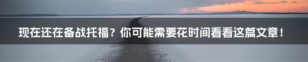 现在还在备战托福？你可能需要花时间看看这篇文章！