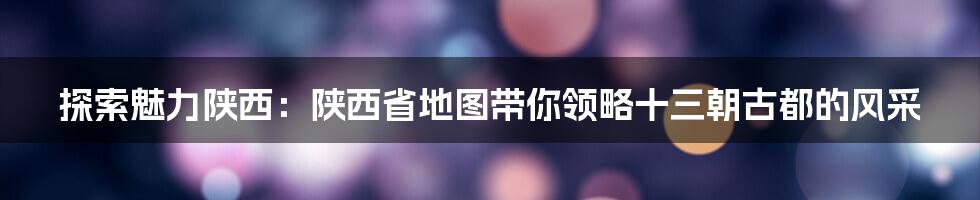 探索魅力陕西：陕西省地图带你领略十三朝古都的风采