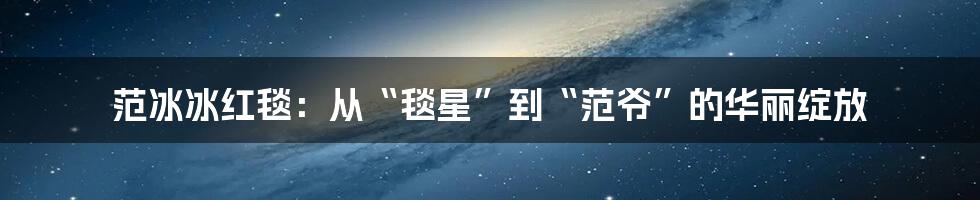 范冰冰红毯：从“毯星”到“范爷”的华丽绽放