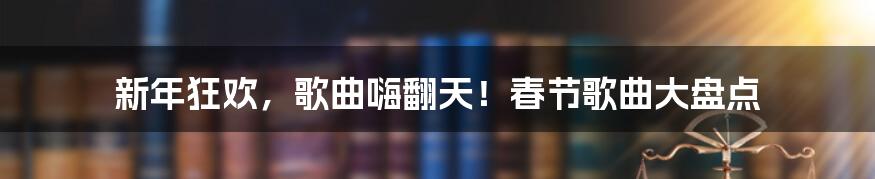 新年狂欢，歌曲嗨翻天！春节歌曲大盘点