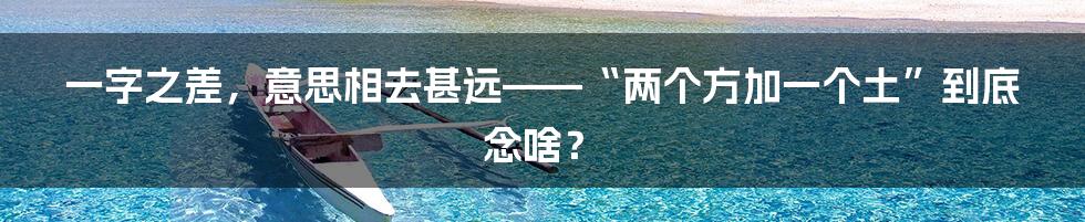 一字之差，意思相去甚远——“两个方加一个土”到底念啥？