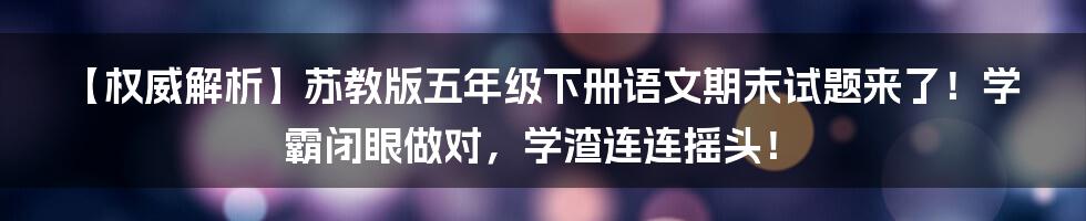 【权威解析】苏教版五年级下册语文期末试题来了！学霸闭眼做对，学渣连连摇头！