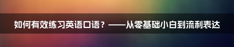 如何有效练习英语口语？——从零基础小白到流利表达